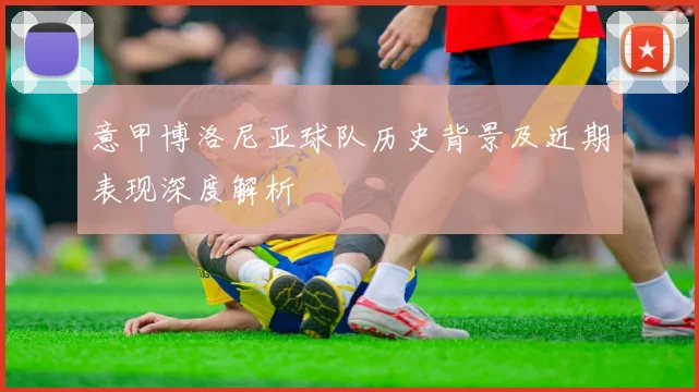 意甲博洛尼亚球队历史背景及近期表现深度解析