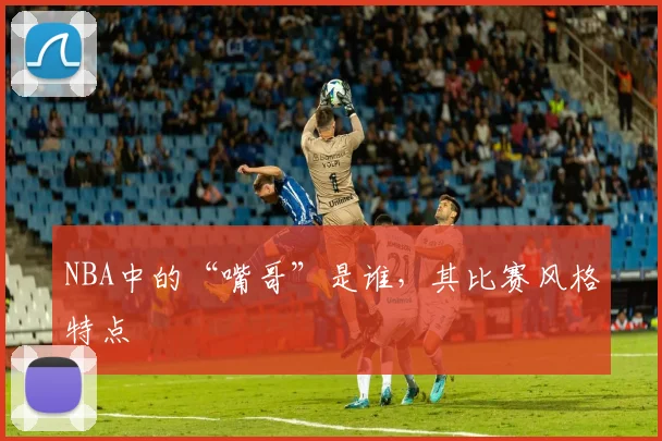 NBA中的“嘴哥”是谁，其比赛风格特点