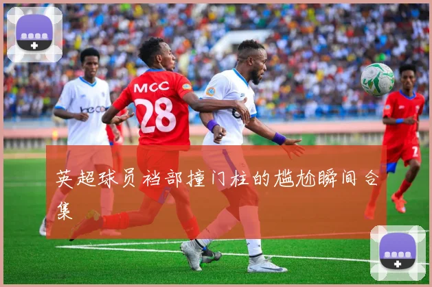英超球员裆部撞门柱的尴尬瞬间合集