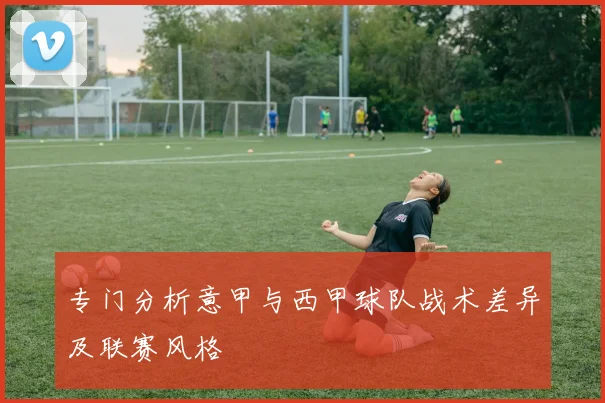 专门分析意甲与西甲球队战术差异及联赛风格