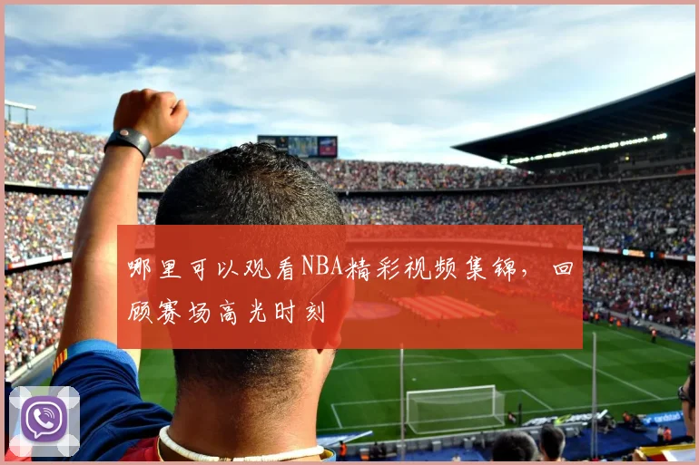 哪里可以观看NBA精彩视频集锦，回顾赛场高光时刻