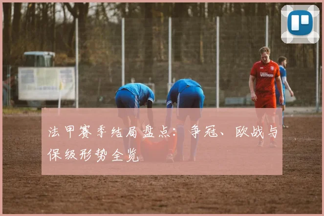 法甲赛季结局盘点：争冠、欧战与保级形势全览