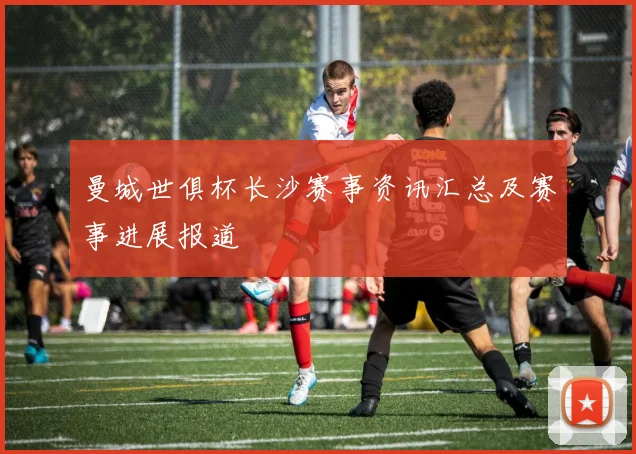 曼城世俱杯长沙赛事资讯汇总及赛事进展报道