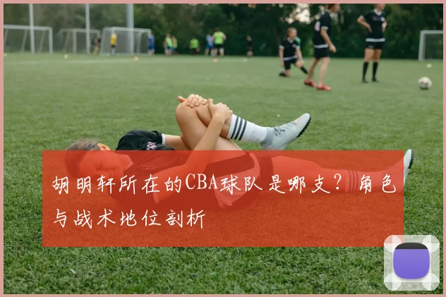 胡明轩所在的CBA球队是哪支？角色与战术地位剖析