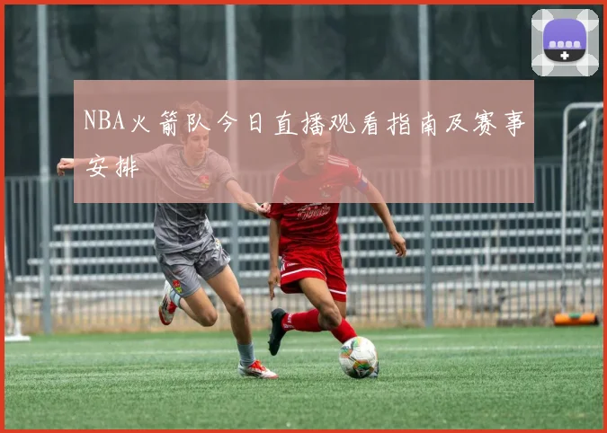 NBA火箭队今日直播观看指南及赛事安排