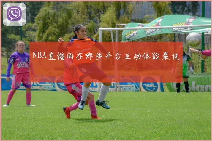 NBA直播间在哪些平台互动体验最佳